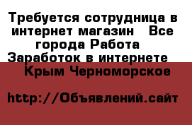 Требуется сотрудница в интернет-магазин - Все города Работа » Заработок в интернете   . Крым,Черноморское